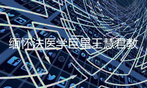 緬懷法醫(yī)學(xué)巨星王慧君教授，一生奉獻(xiàn)，永垂不朽