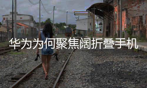 華為為何聚焦闊折疊手機(jī)，一種戰(zhàn)略選擇與科技革新