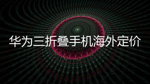 華為三折疊手機(jī)海外定價(jià)2.66萬超國行，全球矚目與創(chuàng)新溢價(jià)的體現(xiàn)