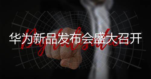華為新品發(fā)布會盛大召開，引領(lǐng)未來科技新潮