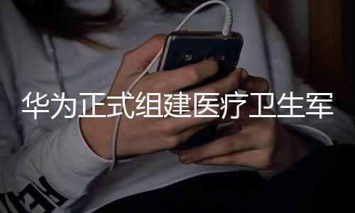 華為正式組建醫(yī)療衛(wèi)生軍團(tuán)，開啟全新戰(zhàn)略進(jìn)軍