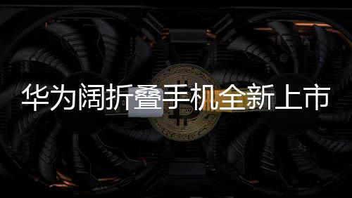 華為闊折疊手機全新上市，折疊屏帶來的創(chuàng)新體驗，起售價7499元