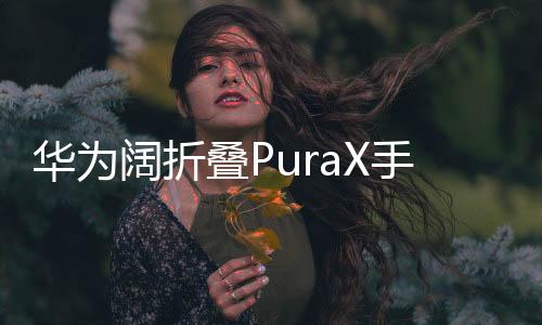 華為闊折疊PuraX手機(jī)震撼發(fā)布，售價(jià)7499元起，引領(lǐng)折疊屏市場(chǎng)新潮流