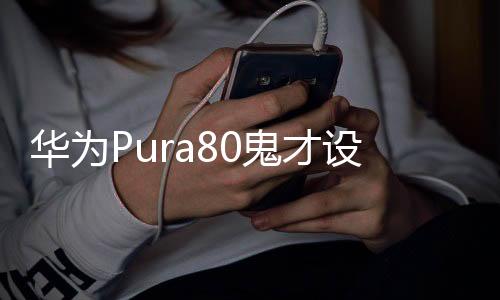 華為Pura80鬼才設計，引領科技與藝術的融合新潮流