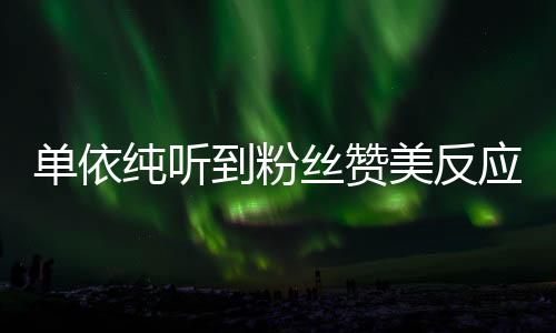單依純聽到粉絲贊美反應展現(xiàn)真誠個性，以真誠回應粉絲喜愛與關心