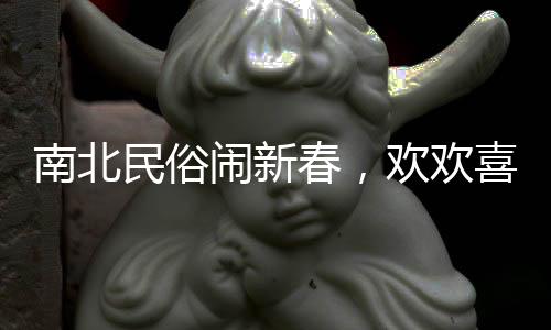南北民俗鬧新春，歡歡喜喜過(guò)大年