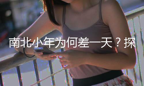 南北小年為何差一天？探尋文化差異與傳統(tǒng)習(xí)俗的背后原因