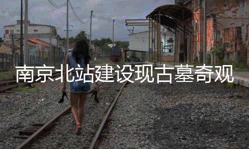 南京北站建設(shè)現(xiàn)古墓奇觀，年代成謎待揭曉