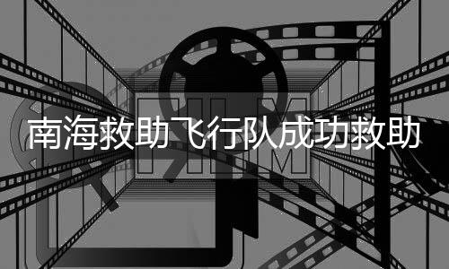 南海救助飛行隊成功救助摔傷漁民，救援行動迅速，展現(xiàn)海上守護力量