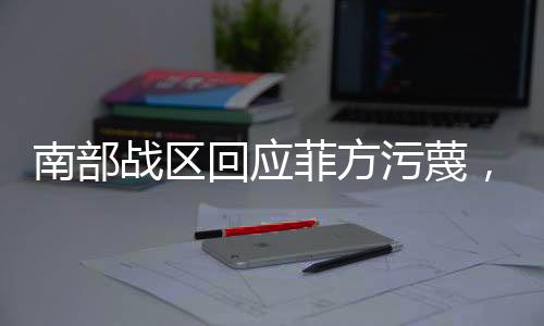 南部戰(zhàn)區(qū)回應(yīng)菲方污蔑，堅決捍衛(wèi)國家主權(quán)與海洋權(quán)益