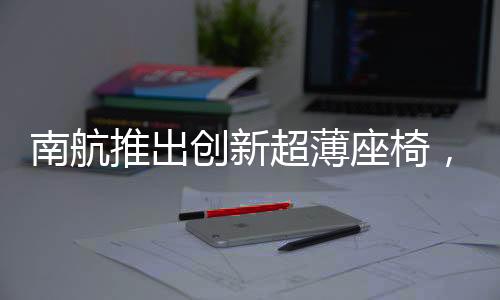 南航推出創(chuàng)新超薄座椅，旅客體驗(yàn)革新，引領(lǐng)航空業(yè)革新潮流