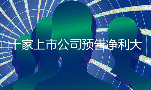 十家上市公司預(yù)告凈利大幅增長，最高同比預(yù)增超五倍，釋放積極市場信號