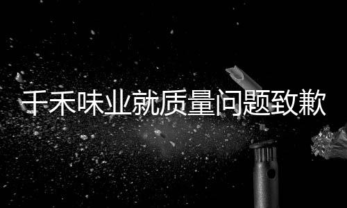 千禾味業(yè)就質(zhì)量問題致歉，深化內(nèi)部整改，保障消費者權(quán)益