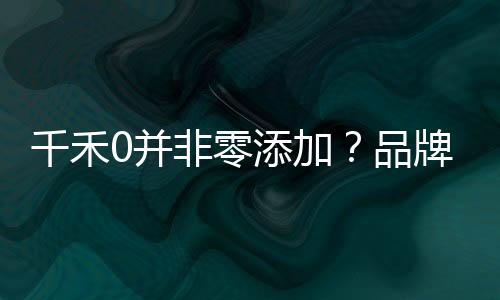 千禾0并非零添加？品牌回應(yīng)揭秘真相