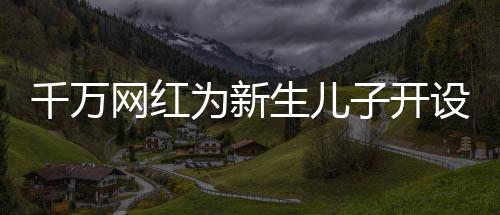 千萬(wàn)網(wǎng)紅為新生兒子開(kāi)設(shè)賬號(hào)，數(shù)字化時(shí)代的育兒新潮流