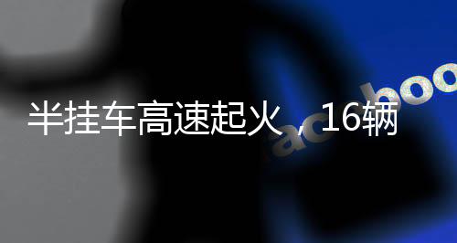 半掛車高速起火，16輛新車葬身火海——慘烈事故的背后反思