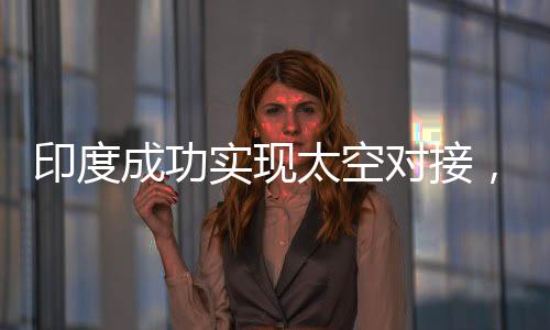 印度成功實(shí)現(xiàn)太空對接，航天里程碑的一刻