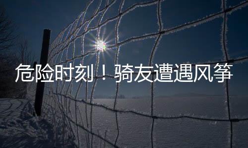危險(xiǎn)時(shí)刻！騎友遭遇風(fēng)箏線割傷事故，安全警示引關(guān)注