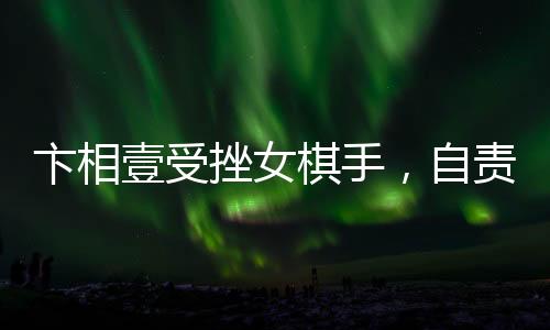 卞相壹受挫女棋手，自責(zé)扇耳光引發(fā)關(guān)注