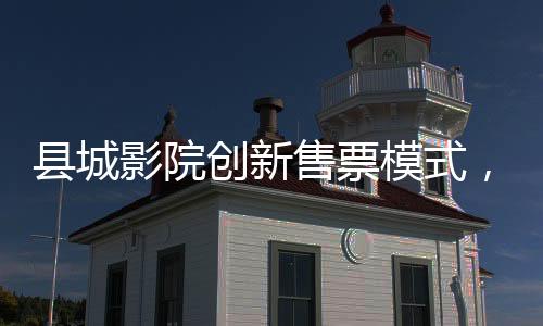 縣城影院創(chuàng)新售票模式，無座票開售，觀眾觀影體驗(yàn)再升級(jí)