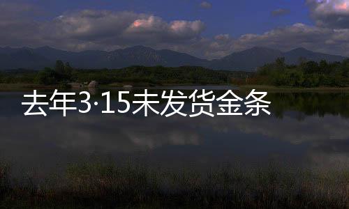 去年3·15未發(fā)貨金條后續(xù)報道，補償承諾未能如期兌現(xiàn)引發(fā)關注