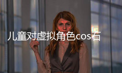 兒童對虛擬角色cos石磯的誤解與真實(shí)認(rèn)知探討