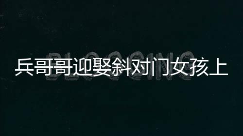 兵哥哥迎娶斜對門女孩上演超快迎親，一場溫馨浪漫的愛情故事
