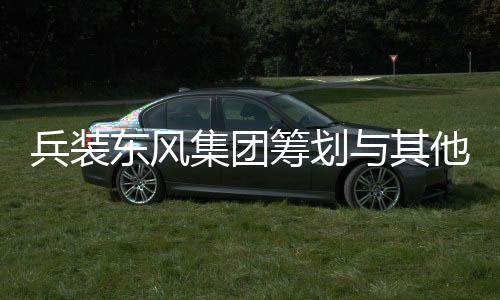兵裝東風(fēng)集團(tuán)籌劃與其他央企重組，開啟新一輪行業(yè)整合大潮