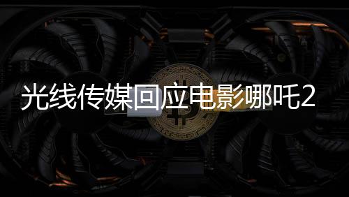 光線傳媒回應電影哪吒2被偷票房事件