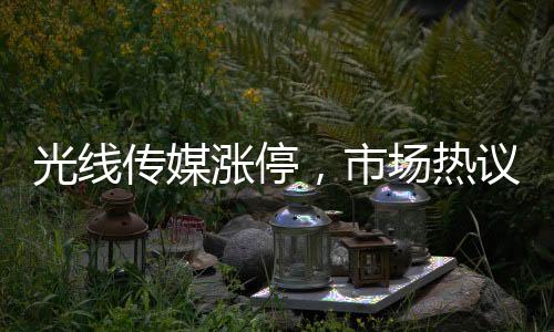 光線傳媒漲停，市場熱議的傳媒巨頭迎來新一波增長浪潮