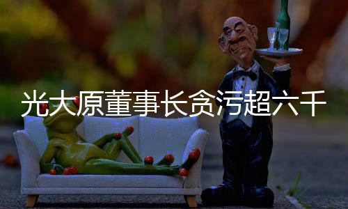 光大原董事長貪污超六千萬元被判有期徒刑十五年
