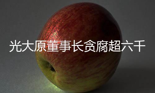 光大原董事長(zhǎng)貪腐超六千萬元獲刑十五年，揭示企業(yè)高管腐敗之弊