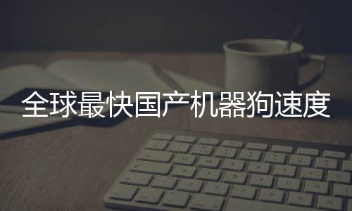 全球最快國(guó)產(chǎn)機(jī)器狗速度突破，跑速達(dá)10米每秒