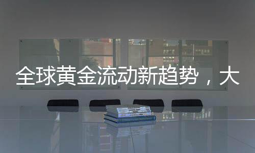 全球黃金流動新趨勢，大量黃金持續(xù)涌入美國