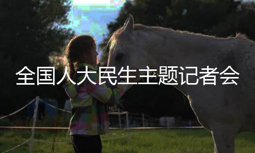 全國人大民生主題記者會(huì)，聚焦民生熱點(diǎn)，共謀發(fā)展大計(jì)