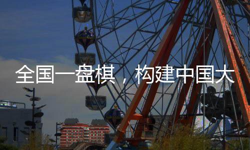 全國(guó)一盤棋，構(gòu)建中國(guó)大市場(chǎng)的宏偉藍(lán)圖