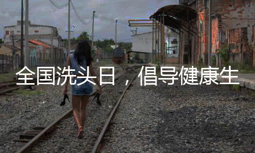 全國洗頭日，倡導(dǎo)健康生活方式，引領(lǐng)全民關(guān)注頭皮健康