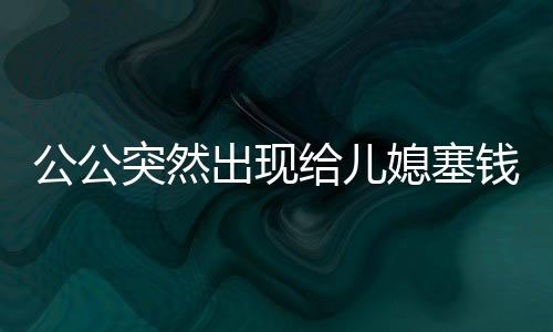 公公突然出現(xiàn)給兒媳塞錢過年，一份意外的溫情與家庭的和諧共鳴