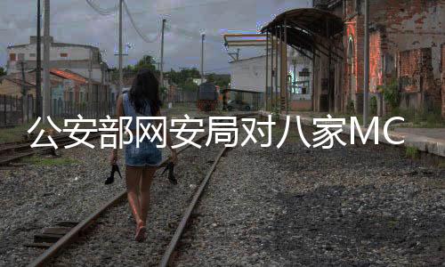 公安部網(wǎng)安局對八家MCN機(jī)構(gòu)進(jìn)行處罰，強(qiáng)化網(wǎng)絡(luò)監(jiān)管，維護(hù)良好生態(tài)