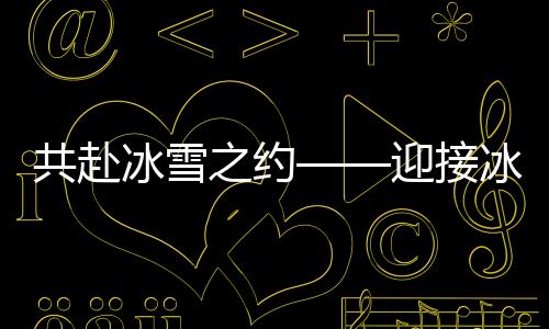 共赴冰雪之約——迎接冰雪運動的熱潮