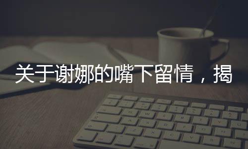 關于謝娜的嘴下留情，揭示背后的深層故事一文深度解讀