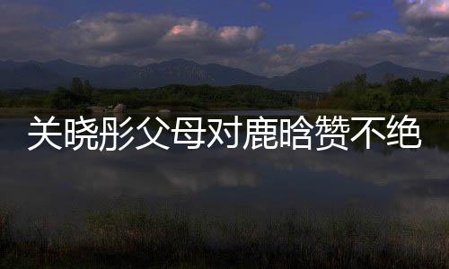 關曉彤父母對鹿晗贊不絕口，戀情備受矚目