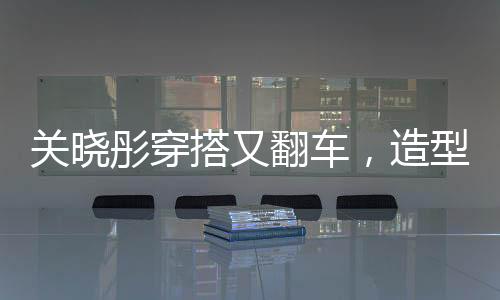 關(guān)曉彤穿搭又翻車，造型師回應(yīng)，下次還穿