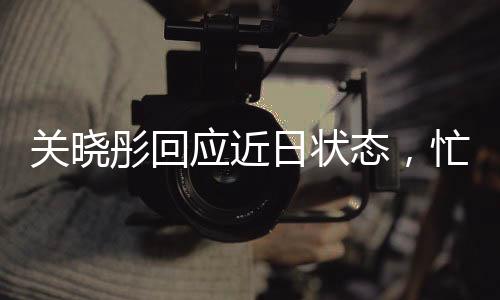 關(guān)曉彤回應(yīng)近日狀態(tài)，忙碌中的平衡與堅持