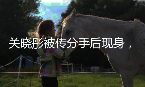 關(guān)曉彤被傳分手后現(xiàn)身，引發(fā)媒體熱議