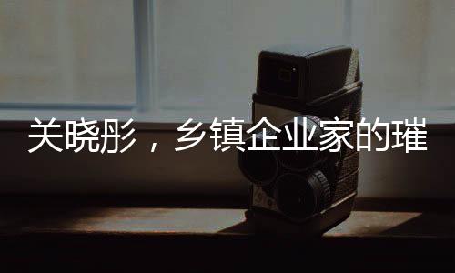 關(guān)曉彤，鄉(xiāng)鎮(zhèn)企業(yè)家的璀璨之星