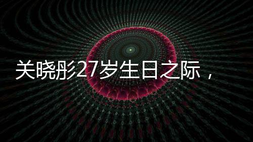 關曉彤27歲生日之際，鹿晗缺席，二人感情狀況引發(fā)熱議