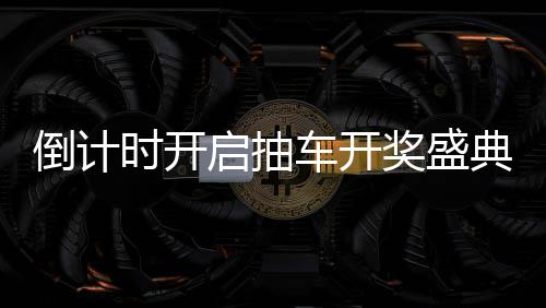 倒計(jì)時開啟抽車開獎盛典倒計(jì)時第六天，期待與驚喜即將來臨！