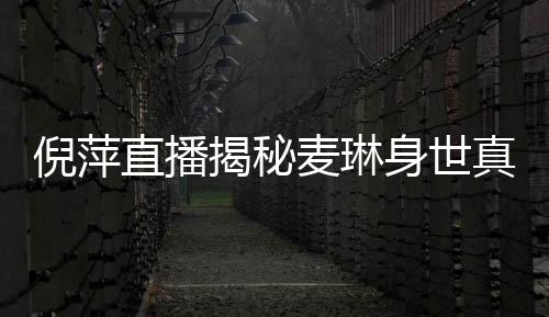 倪萍直播揭秘麥琳身世真相，一段感人至深的真實(shí)故事