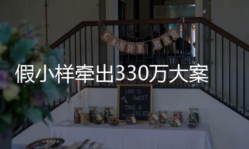 假小樣牽出330萬大案，揭示犯罪真相，警醒社會正義